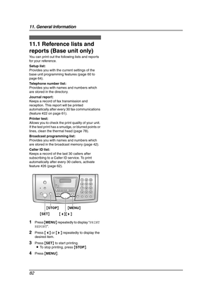 Page 8411. General Information
82
11 General Information Printed Repo rts
11.1 Reference lists and 
reports (Base unit only)
You can print out the following lists and reports 
for your reference.
Setup list:
Provides you with the current settings of the 
base unit programming features (page 60 to 
page 64).
Telephone number list:
Provides you with names and numbers which 
are stored in the directory.
Journal report:
Keeps a record of fax transmission and 
reception. This report will be printed 
automatically...