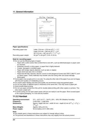 Page 8611. General Information
84
Paper specifications
Note for recording paper:
LDo not use the following types of paper:
–Paper with a cotton and/or fiber content that is over 20%, such as letterhead paper or paper used 
for resumes
–Extremely smooth or shiny paper, or paper that is highly textured
–Coated, damaged or wrinkled paper
–Paper with foreign objects attached, such as tabs or staples
–Paper which has dust, lint or oil stains
–Paper that will melt, vaporize, discolor, scorch or emit dangerous fumes...