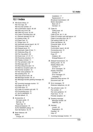 Page 10512. Index
103
12 .  Ind ex
12.1 Index
# #00 Quick Setup: 21
#02 Your logo: 30
#03 Your fax number: 31
#04 Confirmation report: 48, 69
#06 FAX ring count: 69
#06 TAM ring count: 53, 69
#10 Caller’s recording time: 69
#11 Remote operation ID: 69
#13 Dialing mode: 70
#16 Paper size: 70
#17 Ringer tone: 70
#22 Automatic journal report: 48, 70
#23 Overseas mode: 70
#25 Delayed send: 70
#26 Automatic Caller ID list: 71
#31 Distinctive Ring: 55
#32 Fax ring pattern: 56
#34 Quick scan: 47, 57, 71
#36 Receiving...