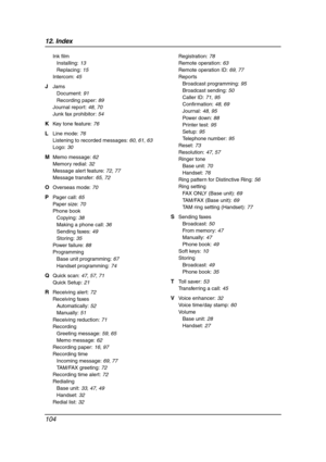 Page 10612. Index
104
Ink film
Installing: 13
Replacing: 15
Intercom: 45
J Jams
Document: 91
Recording paper: 89
Journal report: 48, 70
Junk fax prohibitor: 54
K Key tone feature: 76
L Line mode: 76
Listening to recorded messages: 60, 61, 63
Logo: 30
M Memo message: 62
Memory redial: 32
Message alert feature: 72, 77
Message transfer: 65, 72
O Overseas mode: 70
P Pager call: 65
Paper size: 70
Phone book
Copying: 38
Making a phone call: 36
Sending faxes: 49
Storing: 35
Power failure: 88
Programming
Base unit...