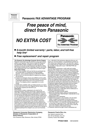 Page 110PFQX2138ZA     CM1204DH0
Free peace of mind,
 direct from Panasonic
NO EXTRA COST 
6-month limited warranty1: parts, labor, and toll-free
 help line
2
Free replacement3 and repair program
FAX ADVANTAGE PROGRAM
PFQX2138ZACM1204DH0
KX-FPG378
KX-FPG379
Proof of Purchase
Panasonic FAX ADVANTAGE PROGRAM
Panasonic Consumer Electronics Company,
Division of Panasonic Corporation of 
North America
One Panasonic Way, Secaucus, New Jersey 07094
Panasonic Puerto Rico, Inc.
San Gabriel Industrial Park, 
Ave. 65 de...