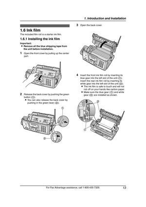 Page 151. Introduction and Installation
13
For Fax Advantage assistance, call 1-800-435-7329.
Installation  (Bas e U nit)
1.6 Ink film
The included film roll is a starter ink film.
1.6.1 Installing the ink film
Important:
LRemove all the blue shipping tape from 
the unit before installation.
1Open the front cover by pulling up the center 
part.
2Release the back cover by pushing the green 
button (1).
LYou can also release the back cover by 
pushing in the green lever (2).
3Open the back cover.
4Insert the...