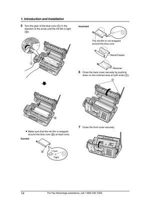 Page 161. Introduction and Installation
14
For Fax Advantage assistance, call 1-800-435-7329.
5Turn the gear of the blue core (1) in the 
direction of the arrow until the ink film is tight 
(2).
LMake sure that the ink film is wrapped 
around the blue core (3) at least once.
6Close the back cover securely by pushing 
down on the notched area at both ends (1).
7Close the front cover securely.
Correct
1
2
Tight 1 turn
3
Incorrect
The ink film is not wrapped 
around the blue core.
Slack/Crease
Reverse
1...