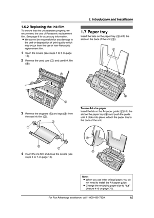 Page 171. Introduction and Installation
15
For Fax Advantage assistance, call 1-800-435-7329.
1.6.2 Replacing the ink film
To ensure that the unit operates properly, we 
recommend the use of Panasonic replacement 
film. See page 9 for accessory information.
LWe cannot be responsible for any damage to 
the unit or degradation of print quality which 
may occur from the use of non-Panasonic 
replacement film.
1Open the covers (see steps 1 to 3 on page 
13).
2Remove the used core (1) and used ink film 
(2).
3Remove...