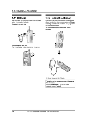 Page 201. Introduction and Installation
18
For Fax Advantage assistance, call 1-800-435-7329.
1.11 Belt clip
You can hang the handset on your belt or pocket 
using the included belt clip.
To attach the belt clip
To remove the belt clip
Pull the left edge in the direction of the arrow.
1.12 Headset (optional)
Connecting an optional headset to the handset 
allows hands-free phone conversations. Please 
use only a Panasonic headset. See page 9 for 
accessory information.
To connect an optional headset to the...