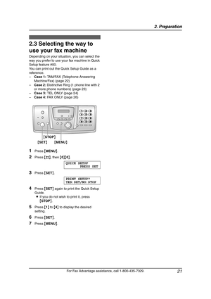 Page 232. Preparation
21
For Fax Advantage assistance, call 1-800-435-7329.
2.3 Selecting the way to 
use your fax machine
Depending on your situation, you can select the 
way you prefer to use your fax machine in Quick 
Setup feature #00.
You can print out the Quick Setup Guide as a 
reference.
–Case 1: TAM/FAX (Telephone Answering 
Machine/Fax) (page 22)
–Case 2: Distinctive Ring (1 phone line with 2 
or more phone numbers) (page 23)
–Case 3: TEL ONLY (page 24)
–Case 4: FAX ONLY (page 26)
1Press {MENU}....