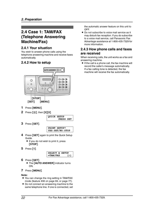 Page 242. Preparation
22
For Fax Advantage assistance, call 1-800-435-7329.
2.4 Case 1: TAM/FAX 
(Telephone Answering 
Machine/Fax)
2.4.1 Your situation
You wish to answer phone calls using the 
telephone answering machine and receive faxes 
automatically.
2.4.2 How to setup
1Press {MENU}.
2Press {#}, then {0}{0}.
QUICK SETUP
PRESS SET
3Press {SET}.
PRINT SETUP?
YES:SET/NO:STOP
4Press {SET} again to print the Quick Setup 
Guide.
LIf you do not wish to print it, press 
{STOP}.
5Press {1}.
SELECT A SETUP
=TAM/FAX...