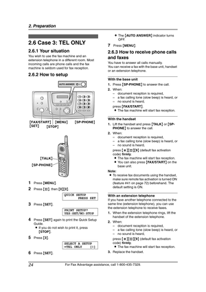 Page 262. Preparation
24
For Fax Advantage assistance, call 1-800-435-7329.
2.6 Case 3: TEL ONLY
2.6.1 Your situation
You wish to use the fax machine and an 
extension telephone in a different room. Most 
incoming calls are phone calls and the fax 
machine is seldom used for fax reception.
2.6.2 How to setup
1Press {MENU}.
2Press {#}, then {0}{0}.
QUICK SETUP
PRESS SET
3Press {SET}.
PRINT SETUP?
YES:SET/NO:STOP
4Press {SET} again to print the Quick Setup 
Guide.
LIf you do not wish to print it, press 
{STOP}....