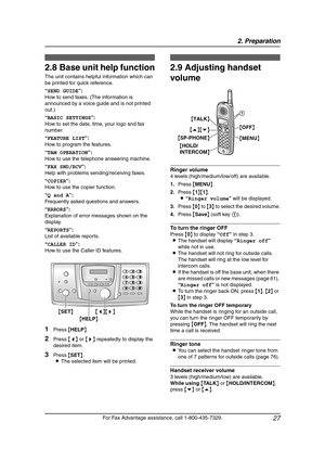 Page 292. Preparation
27
For Fax Advantage assistance, call 1-800-435-7329.
Help Button
2.8 Base unit help function
The unit contains helpful information which can 
be printed for quick reference.
“SEND GUIDE”:
How to send faxes. (The information is 
announced by a voice guide and is not printed 
out.)
“BASIC SETTINGS”:
How to set the date, time, your logo and fax 
number.
“FEATURE LIST”:
How to program the features.
“TAM OPERATION”:
How to use the telephone answering machine.
“FAX SND/RCV”:
Help with problems...