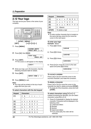 Page 322. Preparation
30
For Fax Advantage assistance, call 1-800-435-7329.
2.12 Your logo
The logo can be your name or the name of your 
company.
1Press {MENU}.
SYSTEM SETUP
PRESS NAVI.[()]
2Press {#}, then {0}{2}.
YOUR LOGO
PRESS SET
3Press {SET}.
LThe cursor (|) will appear on the display.
LOGO=|
4Enter your logo, up to 30 characters. See the 
following character table for details.
5Press {SET}.
SETUP ITEM [ ]
6Press {MENU} to exit.
Note:
LYour logo will be printed on the top of each 
page sent from your...