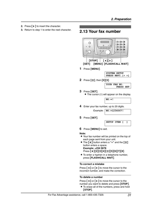 Page 332. Preparation
31
For Fax Advantage assistance, call 1-800-435-7329. 2.Press {>} to insert the character.
3.Return to step 1 to enter the next character.
2.13 Your fax number
1Press {MENU}.
SYSTEM SETUP
PRESS NAVI.[()]
2Press {#}, then {0}{3}.
YOUR FAX NO.
PRESS SET
3Press {SET}.
LThe cursor (|) will appear on the display.
NO.=|
4Enter your fax number, up to 20 digits.
Example:NO.=1234567|
5Press {SET}.
SETUP ITEM [ ]
6Press {MENU} to exit.
Note:
LYour fax number will be printed on the top of 
each page...