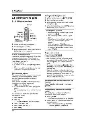 Page 343. Telephone
32
3 Telep hone Mak in g a nd Answering Calls
3.1 Making phone calls
3.1.1 With the handset
1Lift the handset and press {TA L K}.
2Dial the telephone number.
3When finished talking, press {OFF} or place 
the handset on the base unit.
To mute your conversation
During a call, you can mute your unit so the other 
party cannot listen to you. When the call is 
muted, you will be able to hear the other party.
Press {Mute} (soft key 1).
L“Mute” will flash.
LTo release the mute, press {Mute} (soft...