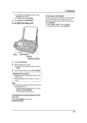 Page 353. Telephone
33
LTo delete the displayed number, press 
{Erase} (soft key 1).
LTo exit the list, press {OFF}.
3.Press {TA L K} or {SP-PHONE}.
3.1.2 With the base unit
1Press {SP-PHONE}.
2Dial the telephone number.
LWhen the other party answers, talk into 
{MIC}.
3When finished talking, press {SP-PHONE}.
Note:
LTo switch to the handset while using the base 
unit speakerphone:
–If the handset is off the base unit, press 
{TA L K} or {SP-PHONE}.
–If on the base unit, just lift up.
To redial the last number...