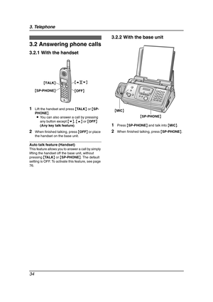 Page 363. Telephone
34
3.2 Answering phone calls
3.2.1 With the handset
1Lift the handset and press {TA L K} or {SP-
PHONE}.
LYou can also answer a call by pressing 
any button except {v}, {e} or {OFF} 
(Any key talk feature).
2When finished talking, press {OFF} or place 
the handset on the base unit.
Auto talk feature (Handset)
This feature allows you to answer a call by simply 
lifting the handset off the base unit, without 
pressing {TA L K} or {SP-PHONE}. The default 
setting is OFF. To activate this...