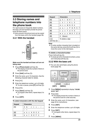 Page 373. Telephone
35
3.3 Storing names and 
telephone numbers into 
the phone book
For rapid access to frequently dialed numbers, 
the base unit and handset provide the phone 
book (50 items each).
LItems stored in the phone book can be copied 
from the base unit to the handset (page 38).
3.3.1 With the handset
Make sure the handset and base unit are not 
being used.
1Press {Phone book} (soft key 1).
LThe display shows the number of items in 
the phone book.
2Press {Add} (soft key 1).
3Enter the name, up to...