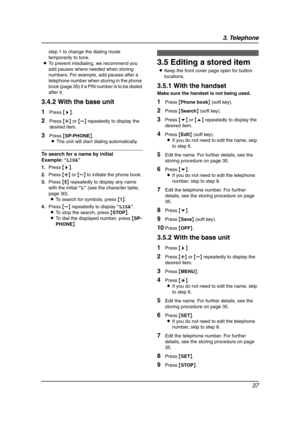 Page 393. Telephone
37
step 1 to change the dialing mode 
temporarily to tone.
LTo prevent misdialing, we recommend you 
add pauses where needed when storing 
numbers. For example, add pauses after a 
telephone number when storing in the phone 
book (page 35) if a PIN number is to be dialed 
after it.
3.4.2 With the base unit
1Press {>}.
2Press {A} or {B} repeatedly to display the 
desired item.
3Press {SP-PHONE}.
LThe unit will start dialing automatically.
To search for a name by initial
Example:“LISA”
1.Press...