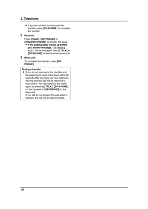 Page 483. Telephone
46
LIf you do not wish to announce the 
transfer, press {SP-PHONE} to complete 
the transfer.
2Handset:
Press {TA L K}, {SP-PHONE} or 
{HOLD/INTERCOM} to answer the page.
LIf the paging party hangs up before 
you answer the page, “Incoming 
call” will be displayed. Press {TA L K} or 
{SP-PHONE} to take the transferred call.
3Base unit:
To complete the transfer, press {SP-
PHONE}.
During a transfer
LIf you do not announce the transfer and 
the paged party does not answer within 60 
seconds...