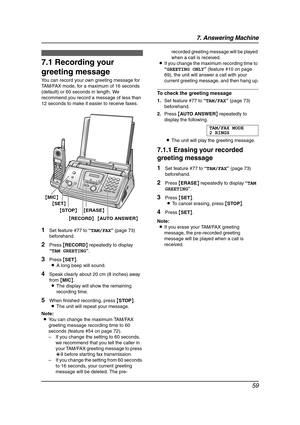 Page 617. Answering Machine
59
7 Answering Mach in e Greetin g
7.1 Recording your 
greeting message
You can record your own greeting message for 
TAM/FAX mode, for a maximum of 16 seconds 
(default) or 60 seconds in length. We 
recommend you record a message of less than 
12 seconds to make it easier to receive faxes.
1Set feature #77 to “TAM/FAX” (page 73) 
beforehand.
2Press {RECORD} repeatedly to display 
“TAM GREETING”.
3Press {SET}.
LA long beep will sound.
4Speak clearly about 20 cm (8 inches) away 
from...