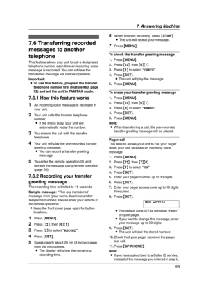 Page 677. Answering Machine
65
Option
7.6 Transferring recorded 
messages to another 
telephone
This feature allows your unit to call a designated 
telephone number each time an incoming voice 
message is recorded. You can retrieve the 
transferred message via remote operation.
Important:
LTo use this feature, program the transfer 
telephone number first (feature #60, page 
72) and set the unit to TAM/FAX mode.
7.6.1 How this feature works
1An incoming voice message is recorded in 
your unit.
2Your unit calls...