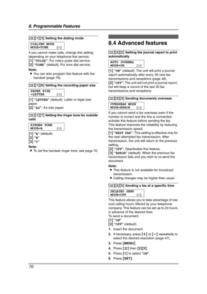 Page 728. Programmable Features
70
{#}{1}{3} Setting the dialing mode
DIALING MODE
MODE=TONE [±]
If you cannot make calls, change this setting 
depending on your telephone line service.
{1} “PULSE”: For rotary pulse dial service.
{2} “TONE” (default): For tone dial service.
Note:
LYou can also program this feature with the 
handset (page 76).
{#}{1}{6} Setting the recording paper size
PAPER SIZE 
=LETTER [±]
{1} “LETTER” (default): Letter or legal size 
paper.
{2} “A4”: A4 size paper.
{#}{1}{7} Setting the...