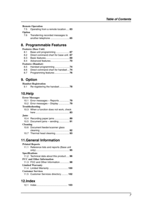 Page 9Table of Contents
7
Remote Operation
7.5 Operating from a remote location .....63
Option
7.6 Transferring recorded messages to 
another telephone ............................65
8. Programmable Features
Features (Base Unit)
8.1 Base unit programming ....................67
8.2 Direct command chart for base unit .67
8.3 Basic features ...................................69
8.4 Advanced features............................70
Features (Handset)
8.5 Handset programming ......................74
8.6 Direct...