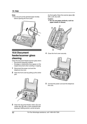 Page 9410. Help
92
For Fax Advantage assistance, call 1-800-435-7329. Note:
LDo not pull out the jammed paper forcibly 
before opening the front cover.
Clean in g
10.6 Document 
feeder/scanner glass 
cleaning
Clean the document feeder/scanner glass when:
–Documents frequently misfeed.
–Smudges or black/white lines appear on the 
original document when sending or copying.
1Disconnect the power cord and the 
telephone line cord.
2Open the front cover by pulling up the center 
part.
3Clean the document feeder...