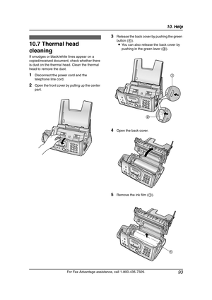 Page 9510. Help
93
For Fax Advantage assistance, call 1-800-435-7329.
10.7 Thermal head 
cleaning
If smudges or black/white lines appear on a 
copied/received document, check whether there 
is dust on the thermal head. Clean the thermal 
head to remove the dust.
1Disconnect the power cord and the 
telephone line cord.
2Open the front cover by pulling up the center 
part.
3Release the back cover by pushing the green 
button (1).
LYou can also release the back cover by 
pushing in the green lever (2).
4Open the...