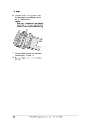 Page 9610. Help
94
For Fax Advantage assistance, call 1-800-435-7329.
6Clean the thermal head (1) with a cloth 
moistened with isopropyl rubbing alcohol, 
and let it dry thoroughly.
Caution:
LTo prevent a malfunction due to static 
electricity, do not use a dry cloth and 
do not touch the thermal head directly.
7Reinstall the ink film and close the covers 
(see steps 4 to 7 on page 13).
8Connect the power cord and the telephone 
line cord.
1
FPG379-PFQX2138ZA-en.book  Page 94  Wednesday, January 12, 2005  4:49 PM 