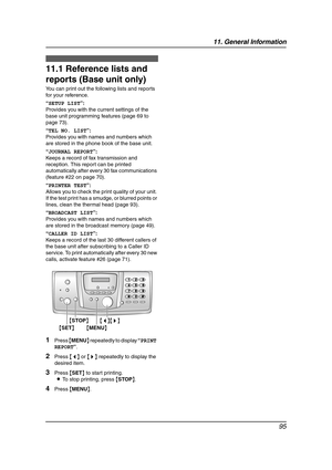 Page 9711. General Information
95
11 General Information Printed Repo rts
11.1 Reference lists and 
reports (Base unit only)
You can print out the following lists and reports 
for your reference.
“SETUP LIST”:
Provides you with the current settings of the 
base unit programming features (page 69 to 
page 73).
“TEL NO. LIST”:
Provides you with names and numbers which 
are stored in the phone book of the base unit.
“JOURNAL REPORT”:
Keeps a record of fax transmission and 
reception. This report can be printed...