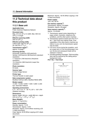 Page 9811. General Information
96
Specifications
11.2 Technical data about 
this product
11.2.1 Base unit
Applicable lines:
Public Switched Telephone Network
Document size:
Max. 216 mm (8
1/2) in width, Max. 600 mm 
(235/8) in length
Effective scanning width:
208 mm (8
3/16)
Effective printing width:
Letter/Legal: 208 mm (8
3/16)
A4: 202 mm (715/16)
Transmission speed
*1:
Approx. 9 s/page*2
Scanning density:
Horizontal: 8 pels/mm (203 pels/inch)
Vertical: 3.85 lines/mm (98 lines/inch) (standard 
resolution)
7.7...