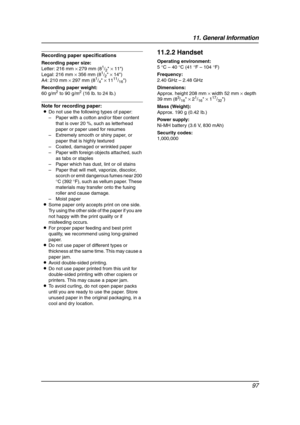 Page 9911. General Information
97
Recording paper specifications
Recording paper size:
Letter: 216 mm × 279 mm (81/2 × 11)
Legal: 216 mm × 356 mm (81/2 × 14)
A4: 210 mm × 297 mm (81/4 × 1111/16)
Recording paper weight:
60 g/m
2 to 90 g/m2 (16 lb. to 24 lb.)
Note for recording paper:
LDo not use the following types of paper:
–Paper with a cotton and/or fiber content 
that is over 20 %, such as letterhead 
paper or paper used for resumes
–Extremely smooth or shiny paper, or 
paper that is highly textured
–Coated,...