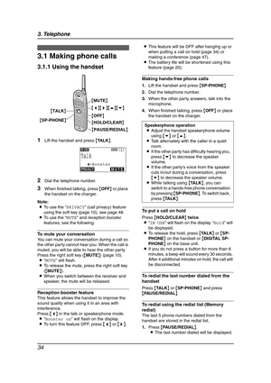 Page 363. Telephone
34
3 Telep hone Mak in g a nd Answering Calls
3.1 Making phone calls
3.1.1 Using the handset
1Lift the handset and press {TA L K}.
2Dial the telephone number.
3When finished talking, press {OFF} or place 
the handset on the charger.
Note:
LTo use the “PRIVACY” (call privacy) feature 
using the soft key (page 10), see page 48.
LTo use the “MUTE” and reception booster 
features, see the following.
To mute your conversation
You can mute your conversation during a call so 
the other party cannot...