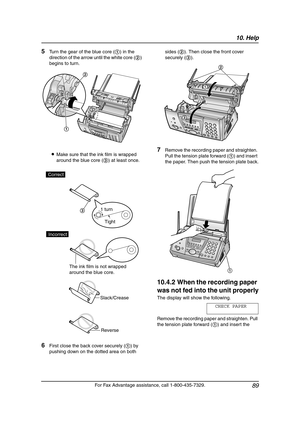 Page 9110. Help
89
For Fax Advantage assistance, call 1-800-435-7329.
5Turn the gear of the blue core (1) in the 
direction of the arrow until the white core (2) 
begins to turn.
LMake sure that the ink film is wrapped 
around the blue core (3) at least once.
6First close the back cover securely (1) by 
pushing down on the dotted area on both sides (2). Then close the front cover 
securely (3).
7Remove the recording paper and straighten. 
Pull the tension plate forward (1) and insert 
the paper. Then push the...