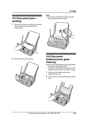 Page 10710. Help
105
For Fax Advantage assistance, call 1-800-435-7329.
10.5 Document jams – 
sending
1Open the front cover by pulling up the center 
part. Remove the jammed document 
carefully (1).
2Close the front cover securely.Note:
LDo not pull out the jammed paper forcibly 
before opening the front cover.
Cle aning
10.6 Document 
feeder/scanner glass 
cleaning
Clean the document feeder/scanner glass when:
–Documents frequently misfeed.
–Smudges or black/white lines appear on the 
original document when...