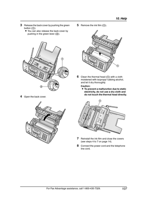 Page 10910. Help
107
For Fax Advantage assistance, call 1-800-435-7329.
3Release the back cover by pushing the green 
button (1).
LYou can also release the back cover by 
pushing in the green lever (2).
4Open the back cover.
5Remove the ink film (1).
6Clean the thermal head (1) with a cloth 
moistened with isopropyl rubbing alcohol, 
and let it dry thoroughly.
Caution:
LTo prevent a malfunction due to static 
electricity, do not use a dry cloth and 
do not touch the thermal head directly.
7Reinstall the ink film...