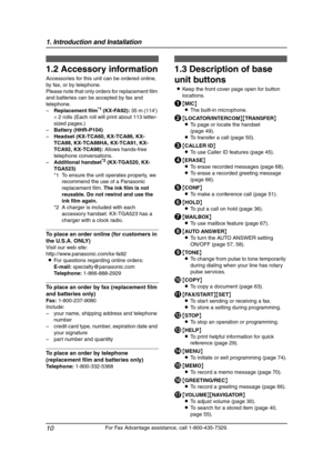 Page 121. Introduction and Installation
10
For Fax Advantage assistance, call 1-800-435-7329.
1.2 Accessory information
Accessories for this unit can be ordered online, 
by fax, or by telephone.
Please note that only orders for replacement film 
and batteries can be accepted by fax and 
telephone.
–Replacement film
*1 (KX-FA92): 35 m (114) 
× 2 rolls (Each roll will print about 113 letter-
sized pages.)
–Battery (HHR-P104)
–Headset (KX-TCA60, KX-TCA86, KX-
TCA88, KX-TCA88HA, KX-TCA91, KX-
TCA92, KX-TCA98):...