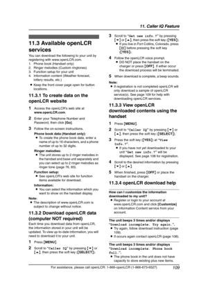 Page 11111. Caller IQ Feature
109
For assistance, please call openLCR: 1-866-openLCR (1-866-673-6527)
11.3 Available openLCR 
services
You can download the following to your unit by 
registering with www.openLCR.com.
1. Phone book (Handset only)
2. Ringer melodies (Custom ringtones)
3. Function setup for your unit
4. Information content (Weather forecast, 
lottery results, etc.)
LKeep the front cover page open for button 
locations.
11.3.1 To create data on the 
openLCR website
1Access the openLCR’s web site at...