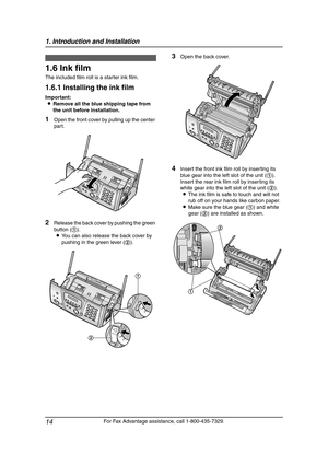 Page 161. Introduction and Installation
14
For Fax Advantage assistance, call 1-800-435-7329.
Installation  (Bas e U nit)
1.6 Ink film
The included film roll is a starter ink film.
1.6.1 Installing the ink film
Important:
LRemove all the blue shipping tape from 
the unit before installation.
1Open the front cover by pulling up the center 
part.
2Release the back cover by pushing the green 
button (1).
LYou can also release the back cover by 
pushing in the green lever (2).
3Open the back cover.
4Insert the...