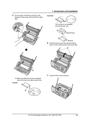 Page 171. Introduction and Installation
15
For Fax Advantage assistance, call 1-800-435-7329.
5Turn the gear of the blue core (1) in the 
direction of the arrow until the ink film is tight 
(2).
LMake sure that the ink film is wrapped 
around the blue core (3) at least once.
6Close the back cover securely by pushing 
down on the notched area at both ends (1).
7Close the front cover securely.
Correct
1
2
Tight 1 turn
3
Incorrect
The ink film is not wrapped 
around the blue core.
Slack/Crease
Reverse
1...