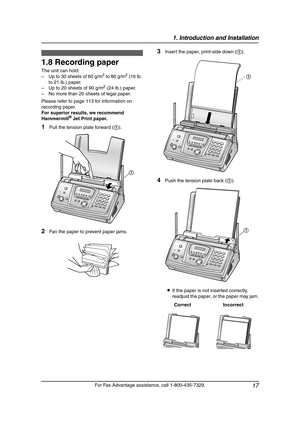 Page 191. Introduction and Installation
17
For Fax Advantage assistance, call 1-800-435-7329.
1.8 Recording paper
The unit can hold:
–Up to 30 sheets of 60 g/m2 to 80 g/m2 (16 lb. 
to 21 lb.) paper.
–Up to 20 sheets of 90 g/m
2 (24 lb.) paper.
–No more than 20 sheets of legal paper.
Please refer to page 113 for information on 
recording paper.
For superior results, we recommend 
Hammermill
® Jet Print paper.
1Pull the tension plate forward (1).
2Fan the paper to prevent paper jams.
3Insert the paper, print-side...