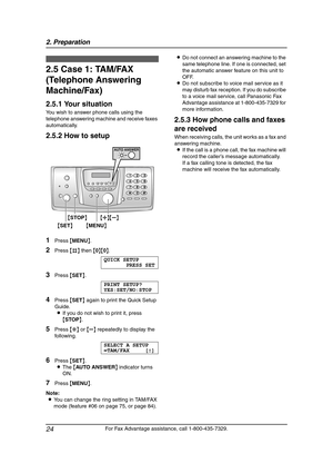 Page 262. Preparation
24
For Fax Advantage assistance, call 1-800-435-7329.
2.5 Case 1: TAM/FAX 
(Telephone Answering 
Machine/Fax)
2.5.1 Your situation
You wish to answer phone calls using the 
telephone answering machine and receive faxes 
automatically.
2.5.2 How to setup
1Press {MENU}.
2Press {#} then {0}{0}.
QUICK SETUP
PRESS SET
3Press {SET}.
PRINT SETUP?
YES:SET/NO:STOP
4Press {SET} again to print the Quick Setup 
Guide.
LIf you do not wish to print it, press 
{STOP}.
5Press {A} or {B} repeatedly to...