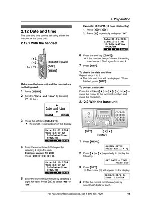 Page 332. Preparation
31
For Fax Advantage assistance, call 1-800-435-7329.
Initial Programming
2.12 Date and time
The date and time can be set using either the 
handset or the base unit.
2.12.1 With the handset
Make sure the base unit and the handset are 
not being used.
1Press {MENU}.
2Scroll to “Date and time” by pressing 
{v} or {e}.
3Press the soft key ({SELECT}).
LThe cursor (|) will appear on the display.
4Enter the current month/date/year by 
selecting 2 digits for each.
Example: August 10, 2004
Press...