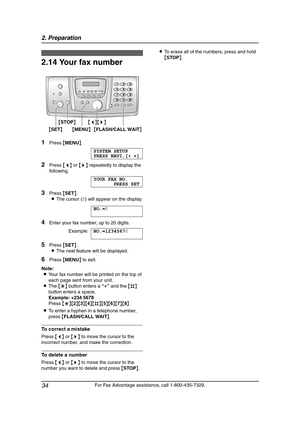 Page 362. Preparation
34
For Fax Advantage assistance, call 1-800-435-7329.
2.14 Your fax number
1Press {MENU}.
SYSTEM SETUP
PRESS NAVI.[()]
2Press {} repeatedly to display the 
following.
YOUR FAX NO.
PRESS SET
3Press {SET}.
LThe cursor (|) will appear on the display.
NO.=|
4Enter your fax number, up to 20 digits.
Example:NO.=1234567|
5Press {SET}.
LThe next feature will be displayed.
6Press {MENU} to exit.
Note:
LYour fax number will be printed on the top of 
each page sent from your unit.
LThe {*} button...