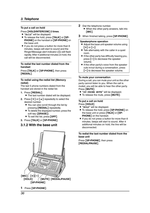 Page 383. Telephone
36
To put a call on hold
Press {HOLD/INTERCOM} 2 times.
L“Hold” will be displayed.
LTo release the hold, press {TA L K} or {SP-
PHONE} on the handset or {SP-PHONE} on 
the base unit.
LIf you do not press a button for more than 6 
minutes, beeps will start to sound and the 
Ringer/Message alert indicator (1) will flash 
rapidly. After 4 additional minutes on hold, the 
call will be disconnected.
To redial the last number dialed from the 
handset
Press {TA L K} or {SP-PHONE}, then press...