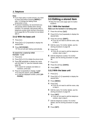 Page 423. Telephone
40
Note:
LIf you have rotary or pulse service, you need 
to press {*} before pressing {MENU} in 
step 1 to change the dialing mode 
temporarily to tone.
LTo prevent misdialing, we recommend you 
add pauses where needed when storing 
numbers. For example, add pauses after a 
telephone number when storing in the phone 
book (page 38) if a PIN number is to be dialed 
after it.
3.4.2 With the base unit
1Press {>}.
2Press {A} or {B} repeatedly to display the 
desired item.
3Press {SP-PHONE}.
LThe...