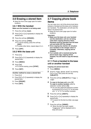 Page 433. Telephone
41
3.6 Erasing a stored item
LKeep the front cover page open for button 
locations.
3.6.1 With the handset
Make sure the handset is not being used.
1Press the soft key ({C}).
2Press {v} or {e} repeatedly to display the 
desired item.
3Press the soft key ({ERASE}).
4Press the soft key ({YES}).
LTo cancel erasing, press the soft key 
({NO}).
LTo erase other items, repeat steps 2 to 4.
5Press {OFF}.
3.6.2 With the base unit
1Press {>}.
2Press {A} or {B} repeatedly to display the 
desired item....