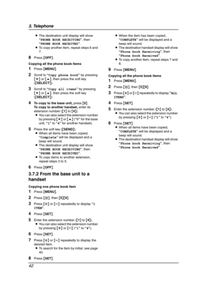 Page 443. Telephone
42
LThe destination unit display will show 
“PHONE BOOK RECEIVING”, then 
“PHONE BOOK RECEIVED”.
LTo copy another item, repeat steps 6 and 
7.
8Press {OFF}.
Copying all the phone book items
1Press {MENU}.
2Scroll to “Copy phone book” by pressing 
{v} or {e}, then press the soft key 
({SELECT}).
3Scroll to “Copy all items” by pressing 
{v} or {e}, then press the soft key 
({SELECT}).
4To copy to the base unit, press {0}.
To copy to another handset, enter its 
extension number ({1} to {4})....