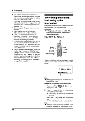 Page 463. Telephone
44
LIf an outside call is received during on an 
intercom call between the handset and base 
unit, other handsets will ring, but the caller’s 
name will not be announced.
If you have Call Waiting service, the second 
caller’s information will be displayed but not 
announced (For Call Waiting Service users, 
see page 43).
LNames may not always be pronounced as 
expected.
LThe unit will announce each letter of 
abbreviations, such as “Co.” and “Inc.”.
LCaller ID supports names of up to 15...