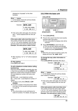 Page 473. Telephone
45
displayed as “missed” on the other 
handsets.
What “,” means
“,” on the display means the call has already 
been viewed or answered.
LIf the same caller calls again, the call entry 
with “,” will be replaced with the new call 
entry.
If the same caller calls more than once
The number of times the same caller called 
(“×2” to “×9”) will be displayed. Only the date 
and time of the most recent call will be stored.
Example: The same person called 3 times.
LAfter checking “×2” to “×9” will be...