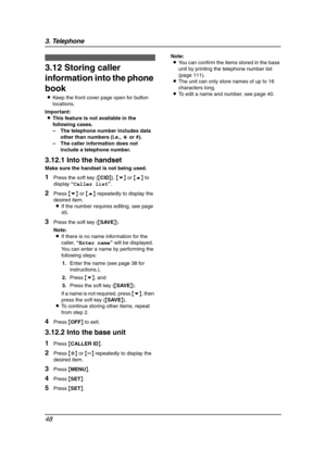 Page 503. Telephone
48
3.12 Storing caller 
information into the phone 
book
LKeep the front cover page open for button 
locations.
Important:
LThis feature is not available in the 
following cases.
–The telephone number includes data 
other than numbers (i.e., * or #).
–The caller information does not 
include a telephone number.
3.12.1 Into the handset
Make sure the handset is not being used.
1Press the soft key ({CID}), {v} or {e} to 
display “Caller list”.
2Press {v} or {e} repeatedly to display the...